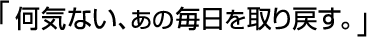 「何気ない、あの毎日を取り戻す。」