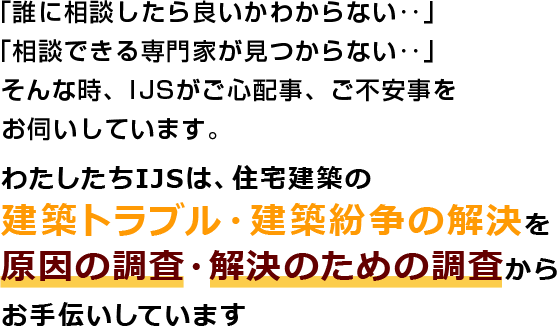 わたしたちIJSは、住宅建築の建築トラブル・建築紛争の解決を原因の調査・解決のための調査からお手伝いしています